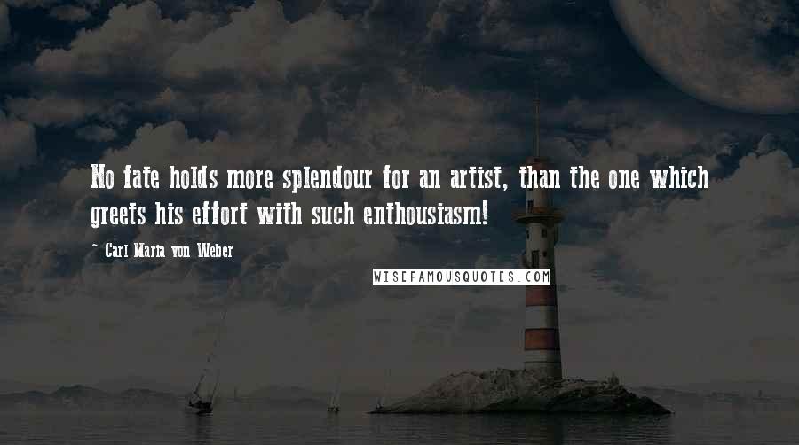 Carl Maria Von Weber Quotes: No fate holds more splendour for an artist, than the one which greets his effort with such enthousiasm!