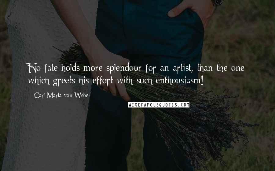Carl Maria Von Weber Quotes: No fate holds more splendour for an artist, than the one which greets his effort with such enthousiasm!