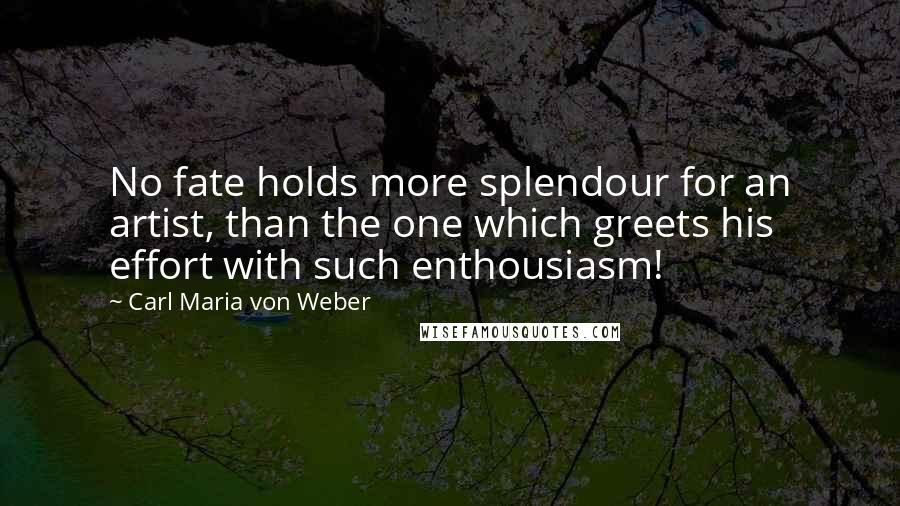 Carl Maria Von Weber Quotes: No fate holds more splendour for an artist, than the one which greets his effort with such enthousiasm!