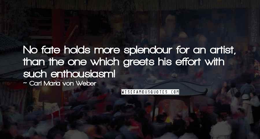 Carl Maria Von Weber Quotes: No fate holds more splendour for an artist, than the one which greets his effort with such enthousiasm!