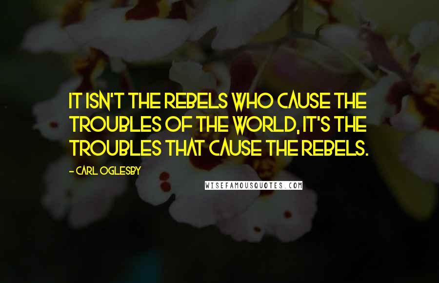 Carl Oglesby Quotes: It isn't the rebels who cause the troubles of the world, it's the troubles that cause the rebels.
