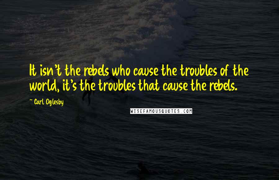 Carl Oglesby Quotes: It isn't the rebels who cause the troubles of the world, it's the troubles that cause the rebels.