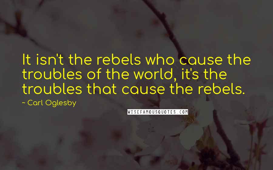 Carl Oglesby Quotes: It isn't the rebels who cause the troubles of the world, it's the troubles that cause the rebels.