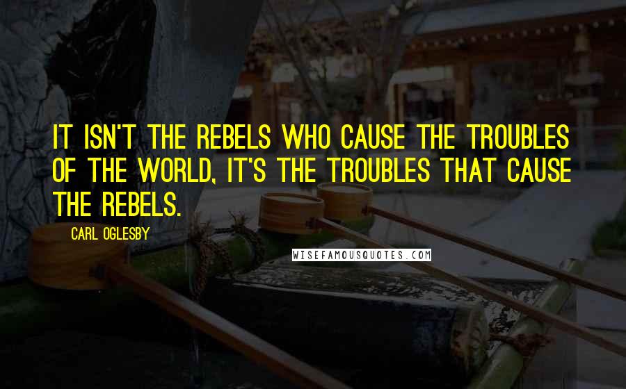 Carl Oglesby Quotes: It isn't the rebels who cause the troubles of the world, it's the troubles that cause the rebels.