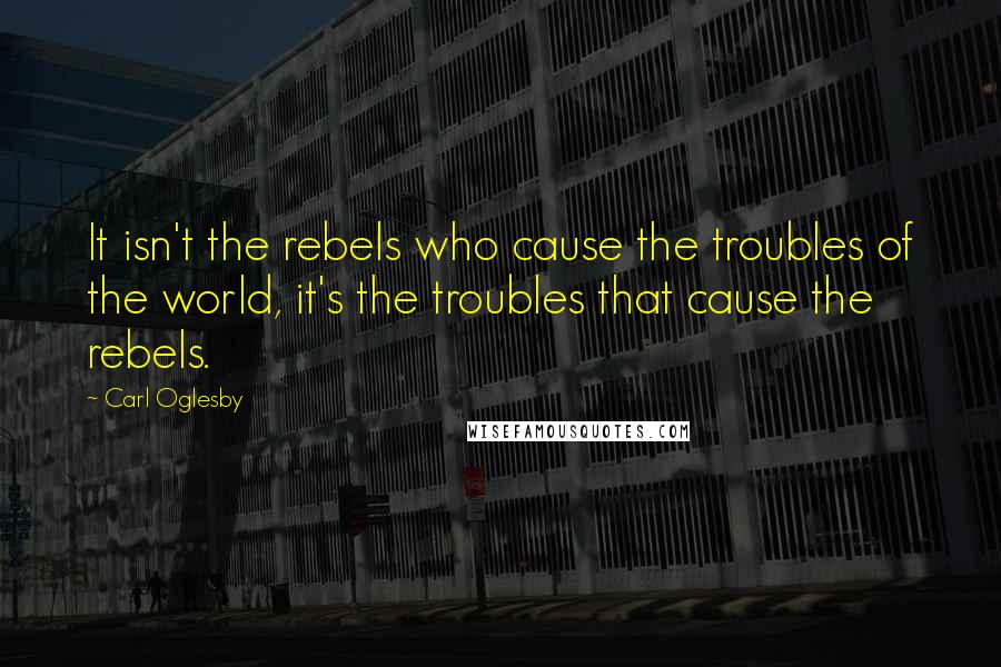 Carl Oglesby Quotes: It isn't the rebels who cause the troubles of the world, it's the troubles that cause the rebels.