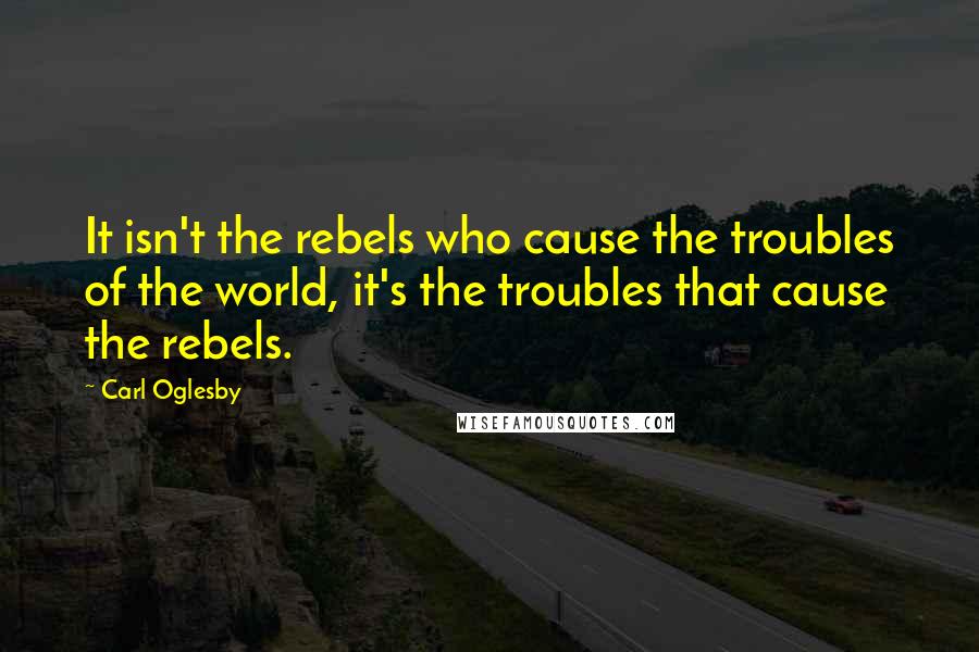 Carl Oglesby Quotes: It isn't the rebels who cause the troubles of the world, it's the troubles that cause the rebels.