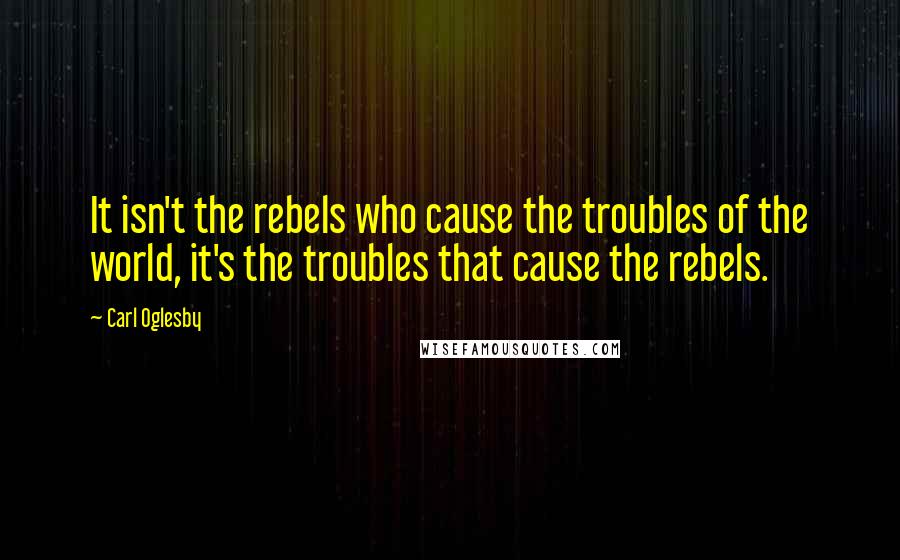 Carl Oglesby Quotes: It isn't the rebels who cause the troubles of the world, it's the troubles that cause the rebels.