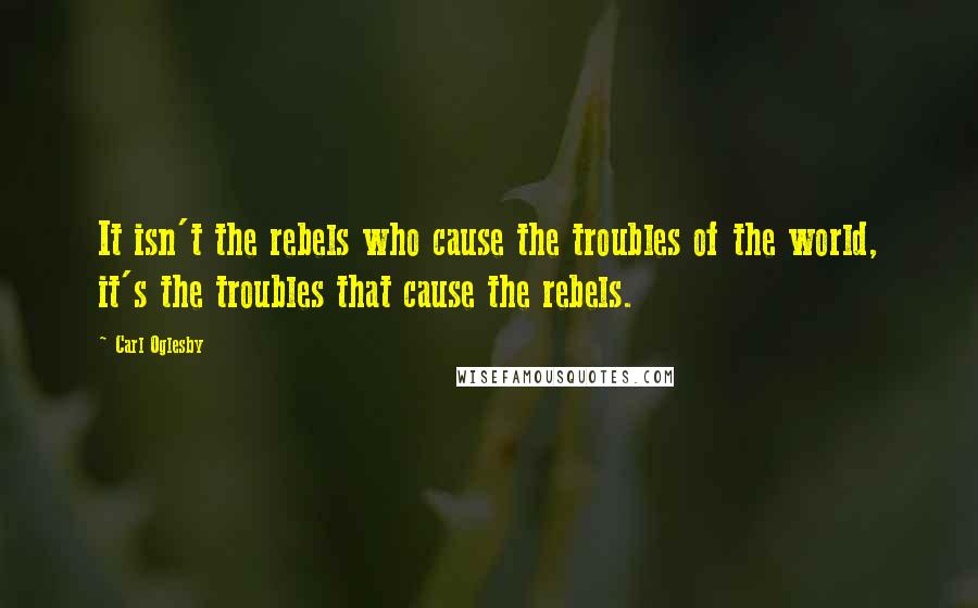 Carl Oglesby Quotes: It isn't the rebels who cause the troubles of the world, it's the troubles that cause the rebels.