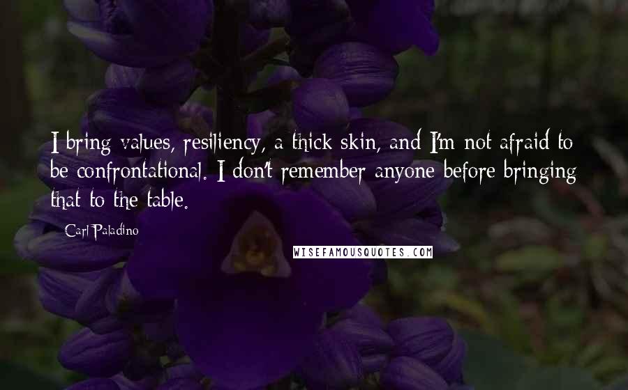 Carl Paladino Quotes: I bring values, resiliency, a thick skin, and I'm not afraid to be confrontational. I don't remember anyone before bringing that to the table.
