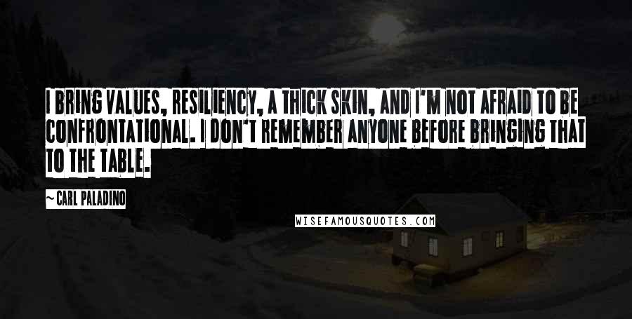 Carl Paladino Quotes: I bring values, resiliency, a thick skin, and I'm not afraid to be confrontational. I don't remember anyone before bringing that to the table.