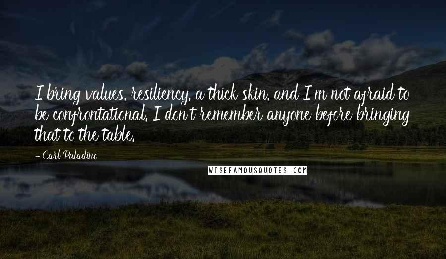 Carl Paladino Quotes: I bring values, resiliency, a thick skin, and I'm not afraid to be confrontational. I don't remember anyone before bringing that to the table.