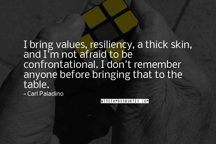 Carl Paladino Quotes: I bring values, resiliency, a thick skin, and I'm not afraid to be confrontational. I don't remember anyone before bringing that to the table.