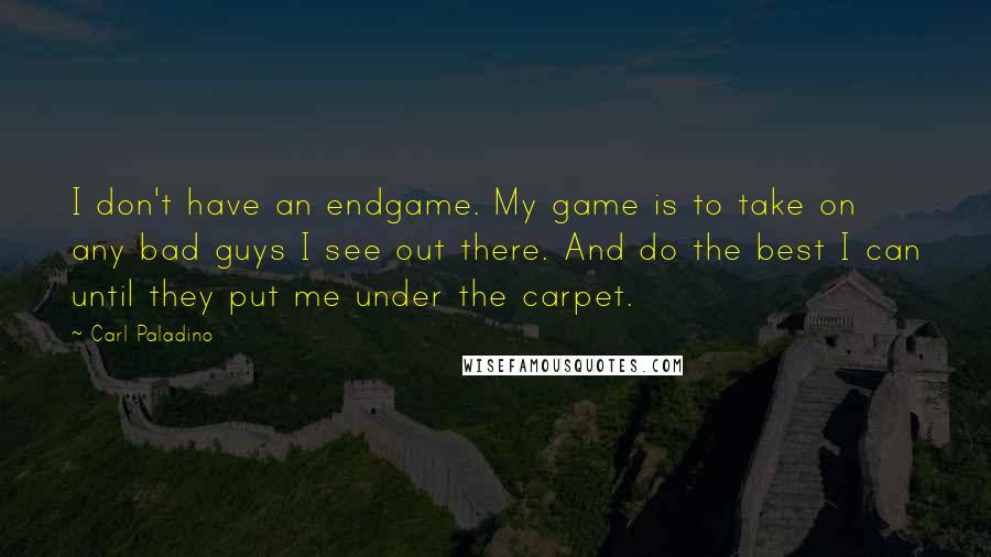 Carl Paladino Quotes: I don't have an endgame. My game is to take on any bad guys I see out there. And do the best I can until they put me under the carpet.