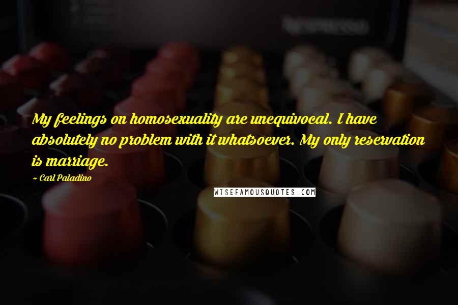 Carl Paladino Quotes: My feelings on homosexuality are unequivocal. I have absolutely no problem with it whatsoever. My only reservation is marriage.