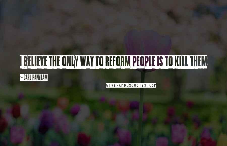 Carl Panzram Quotes: I believe the only way to reform people is to kill them