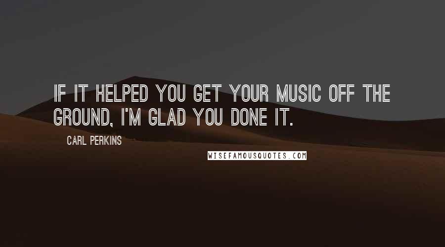 Carl Perkins Quotes: If it helped you get your music off the ground, I'm glad you done it.