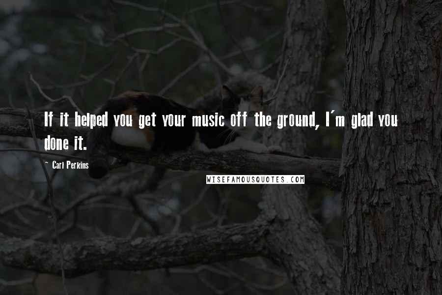 Carl Perkins Quotes: If it helped you get your music off the ground, I'm glad you done it.