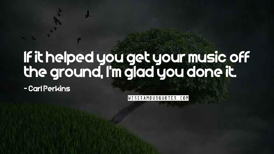 Carl Perkins Quotes: If it helped you get your music off the ground, I'm glad you done it.