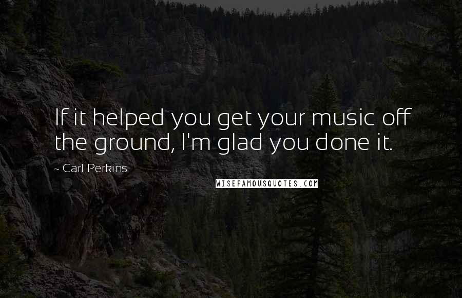 Carl Perkins Quotes: If it helped you get your music off the ground, I'm glad you done it.