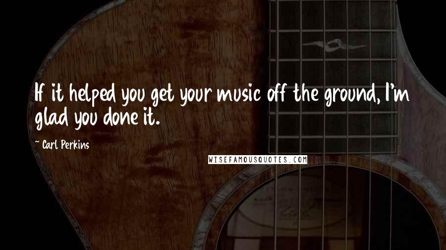 Carl Perkins Quotes: If it helped you get your music off the ground, I'm glad you done it.