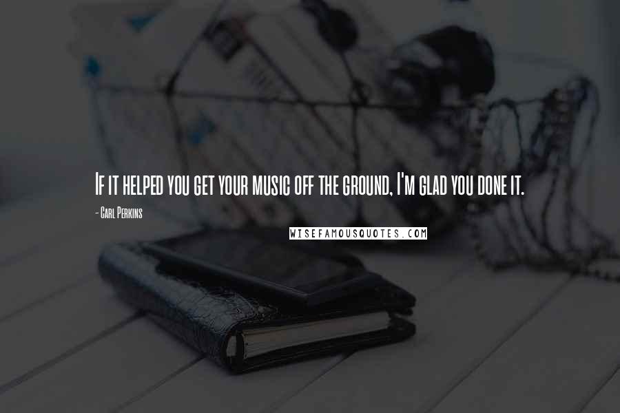 Carl Perkins Quotes: If it helped you get your music off the ground, I'm glad you done it.