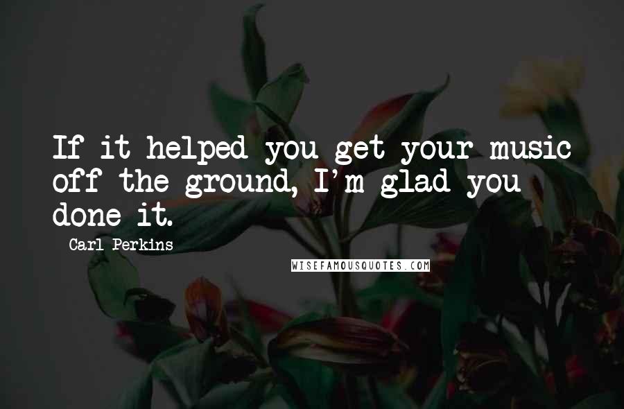 Carl Perkins Quotes: If it helped you get your music off the ground, I'm glad you done it.