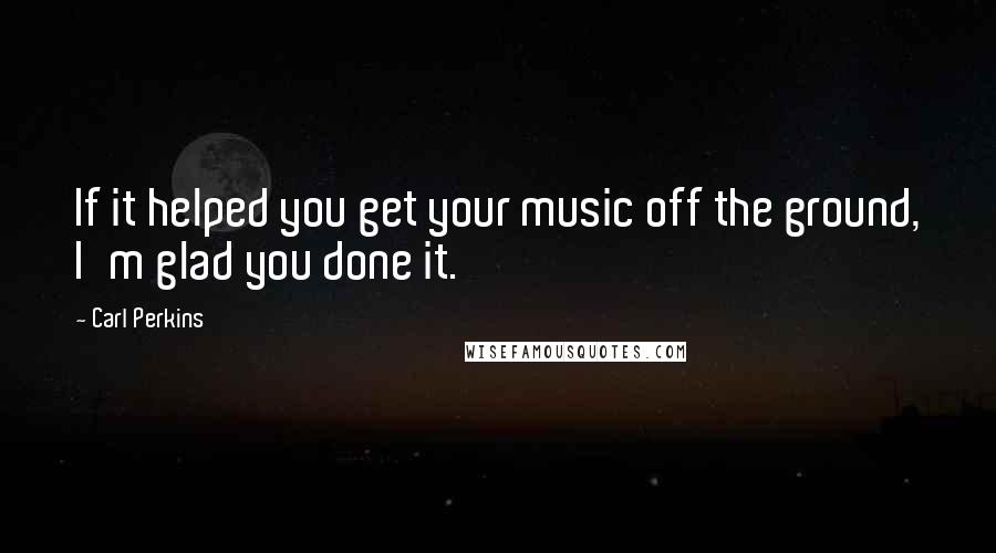 Carl Perkins Quotes: If it helped you get your music off the ground, I'm glad you done it.