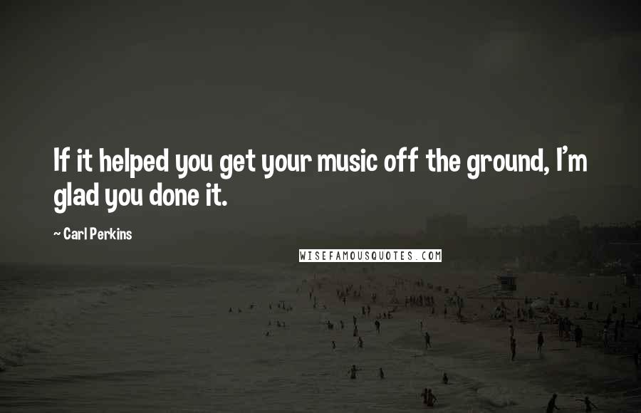 Carl Perkins Quotes: If it helped you get your music off the ground, I'm glad you done it.