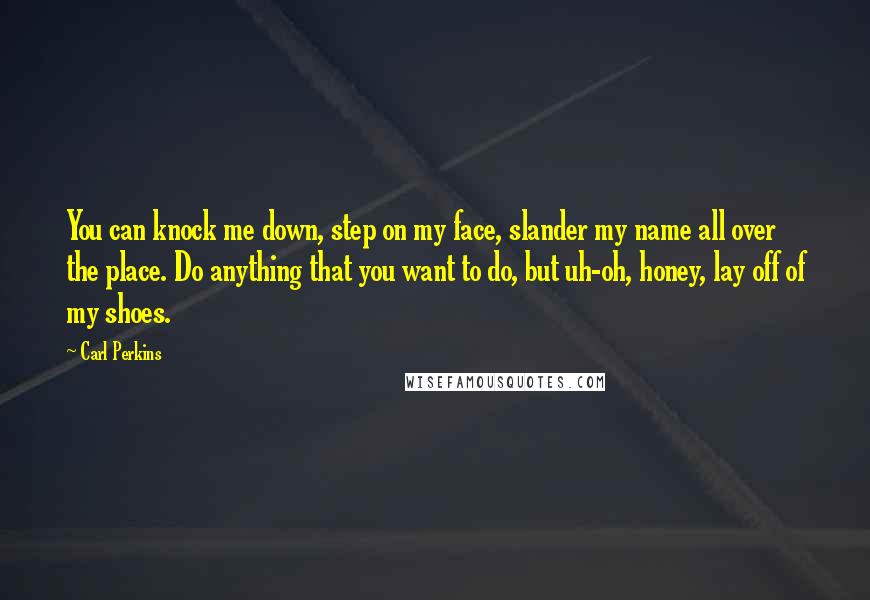 Carl Perkins Quotes: You can knock me down, step on my face, slander my name all over the place. Do anything that you want to do, but uh-oh, honey, lay off of my shoes.