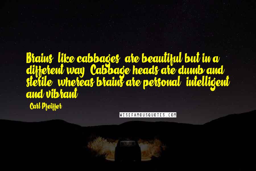 Carl Pfeiffer Quotes: Brains, like cabbages, are beautiful-but in a different way. Cabbage heads are dumb and sterile, whereas brains are personal, intelligent and vibrant.