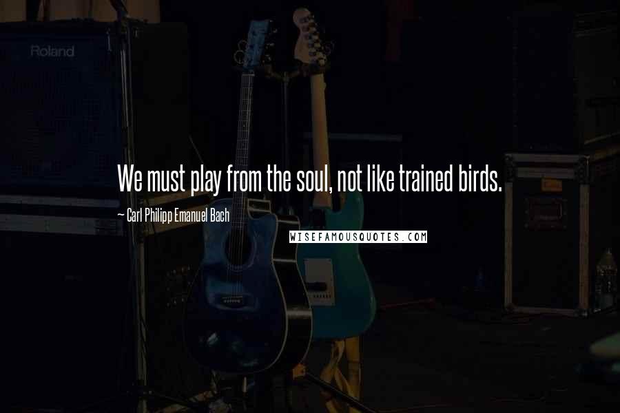 Carl Philipp Emanuel Bach Quotes: We must play from the soul, not like trained birds.