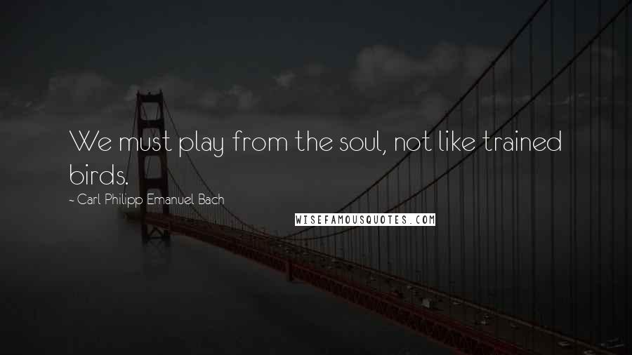 Carl Philipp Emanuel Bach Quotes: We must play from the soul, not like trained birds.