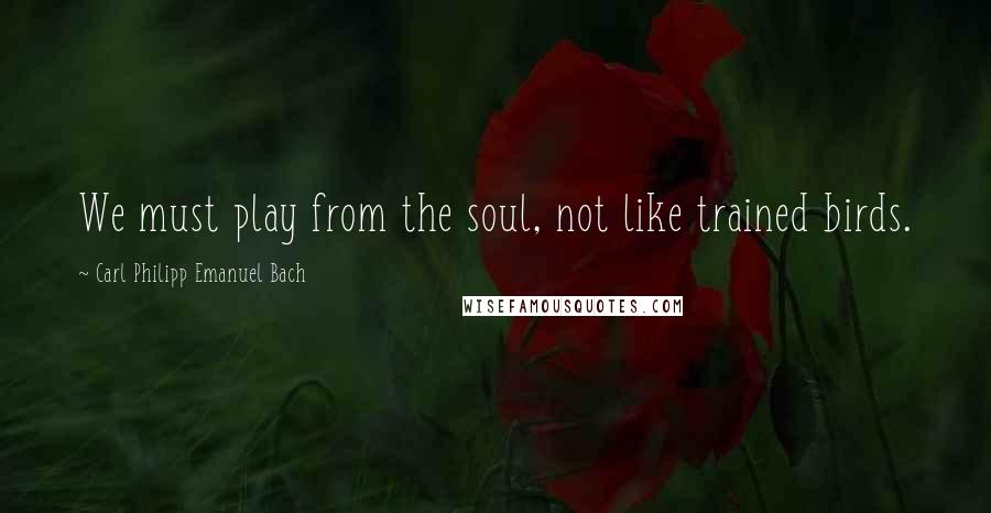 Carl Philipp Emanuel Bach Quotes: We must play from the soul, not like trained birds.