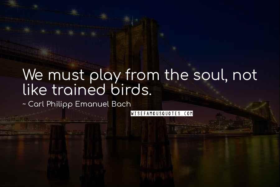 Carl Philipp Emanuel Bach Quotes: We must play from the soul, not like trained birds.