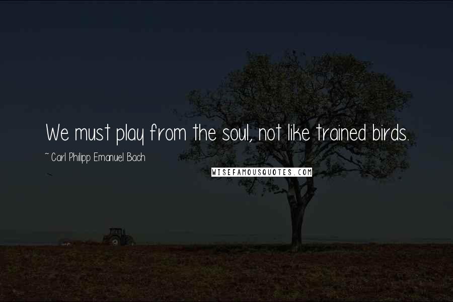 Carl Philipp Emanuel Bach Quotes: We must play from the soul, not like trained birds.
