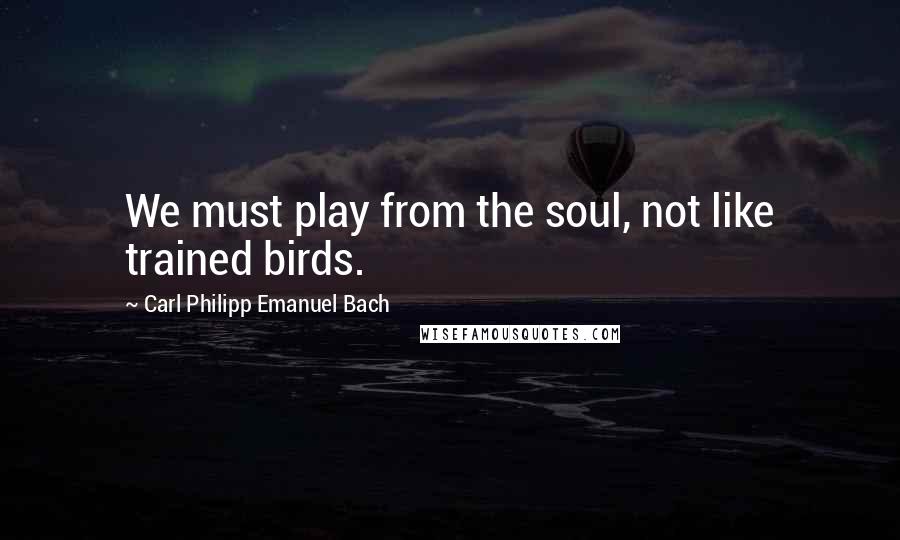 Carl Philipp Emanuel Bach Quotes: We must play from the soul, not like trained birds.