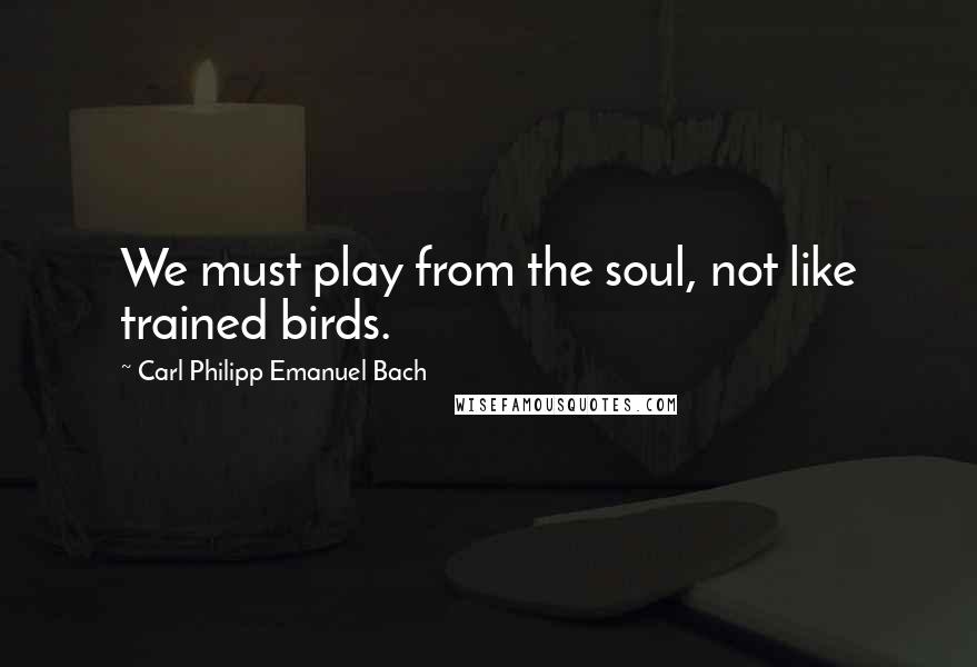 Carl Philipp Emanuel Bach Quotes: We must play from the soul, not like trained birds.