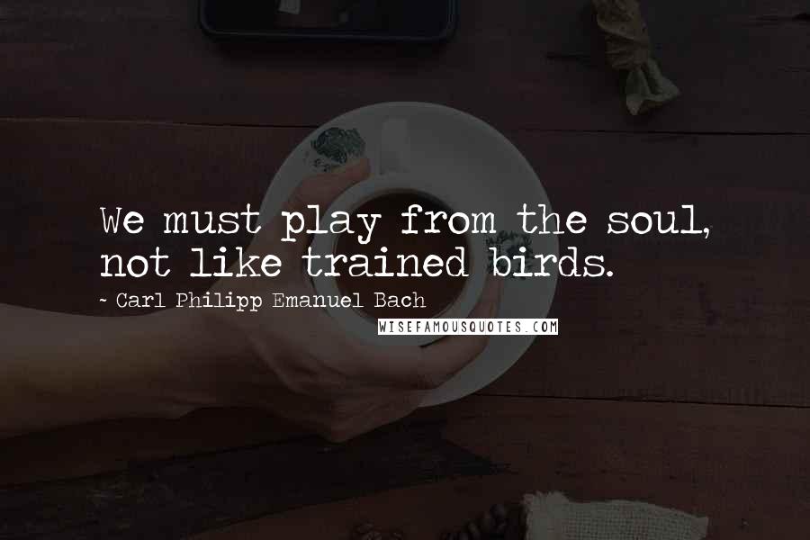 Carl Philipp Emanuel Bach Quotes: We must play from the soul, not like trained birds.