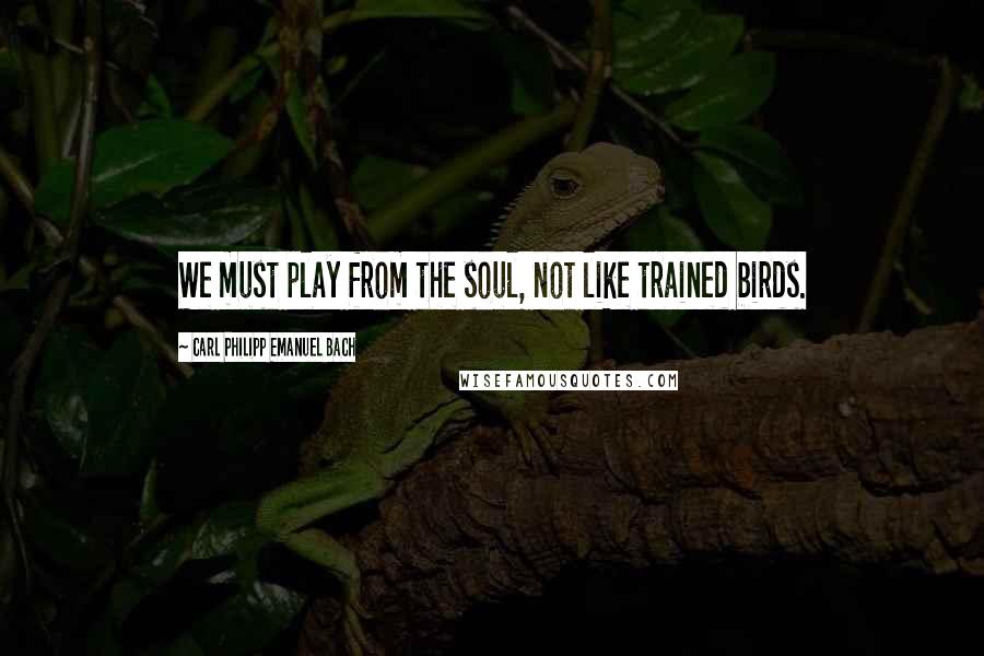 Carl Philipp Emanuel Bach Quotes: We must play from the soul, not like trained birds.