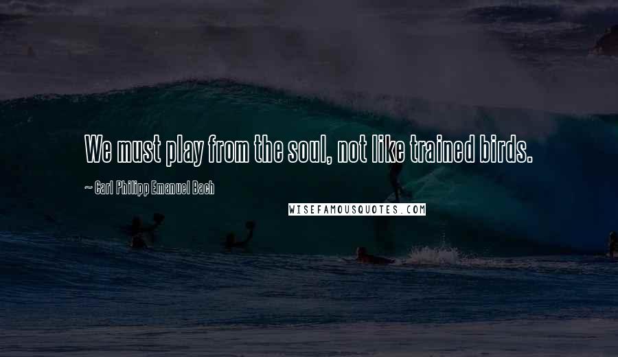 Carl Philipp Emanuel Bach Quotes: We must play from the soul, not like trained birds.