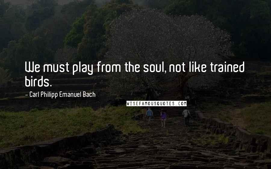 Carl Philipp Emanuel Bach Quotes: We must play from the soul, not like trained birds.