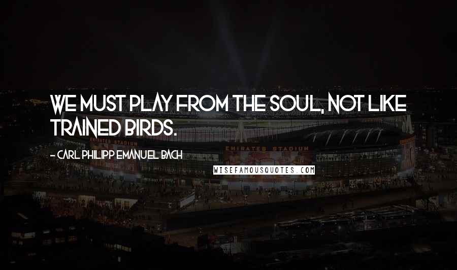 Carl Philipp Emanuel Bach Quotes: We must play from the soul, not like trained birds.