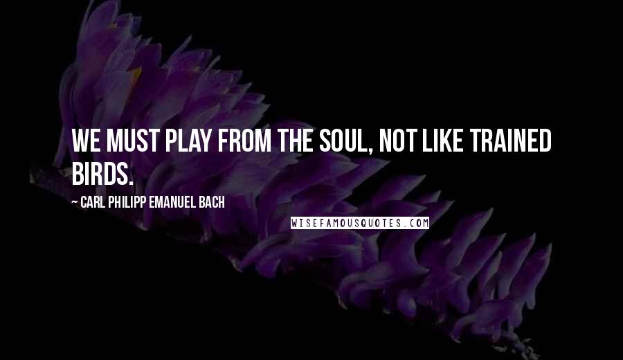 Carl Philipp Emanuel Bach Quotes: We must play from the soul, not like trained birds.
