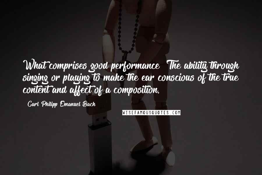 Carl Philipp Emanuel Bach Quotes: What comprises good performance? The ability through singing or playing to make the ear conscious of the true content and affect of a composition.