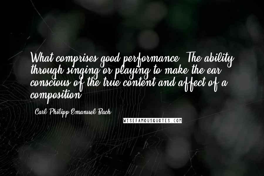 Carl Philipp Emanuel Bach Quotes: What comprises good performance? The ability through singing or playing to make the ear conscious of the true content and affect of a composition.