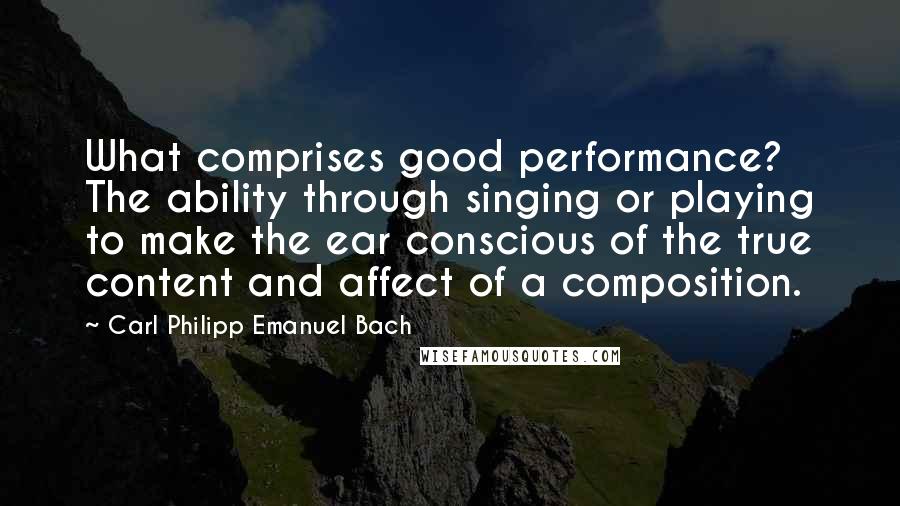 Carl Philipp Emanuel Bach Quotes: What comprises good performance? The ability through singing or playing to make the ear conscious of the true content and affect of a composition.