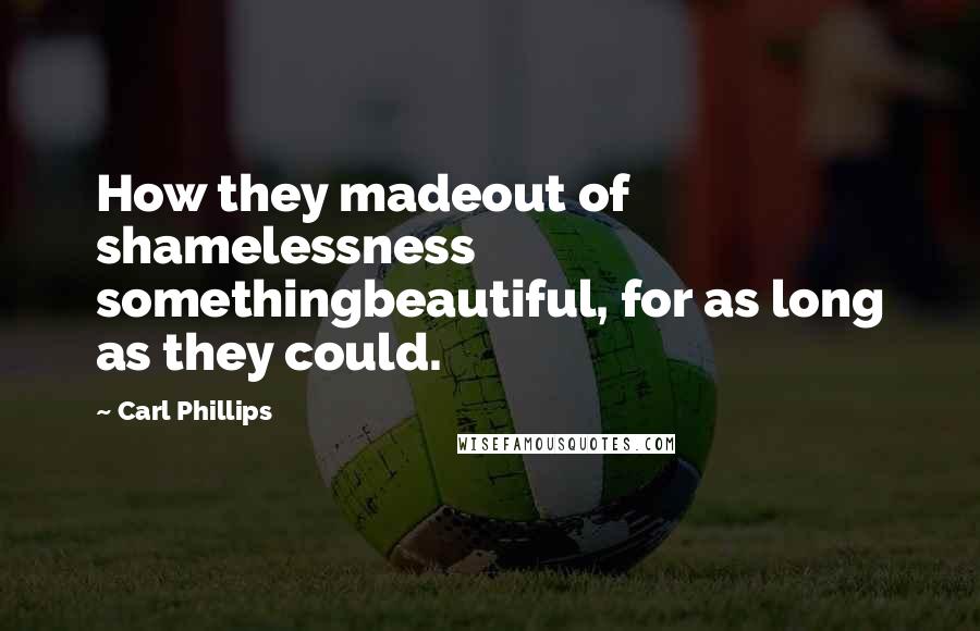 Carl Phillips Quotes: How they madeout of shamelessness somethingbeautiful, for as long as they could.