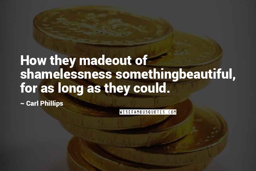 Carl Phillips Quotes: How they madeout of shamelessness somethingbeautiful, for as long as they could.