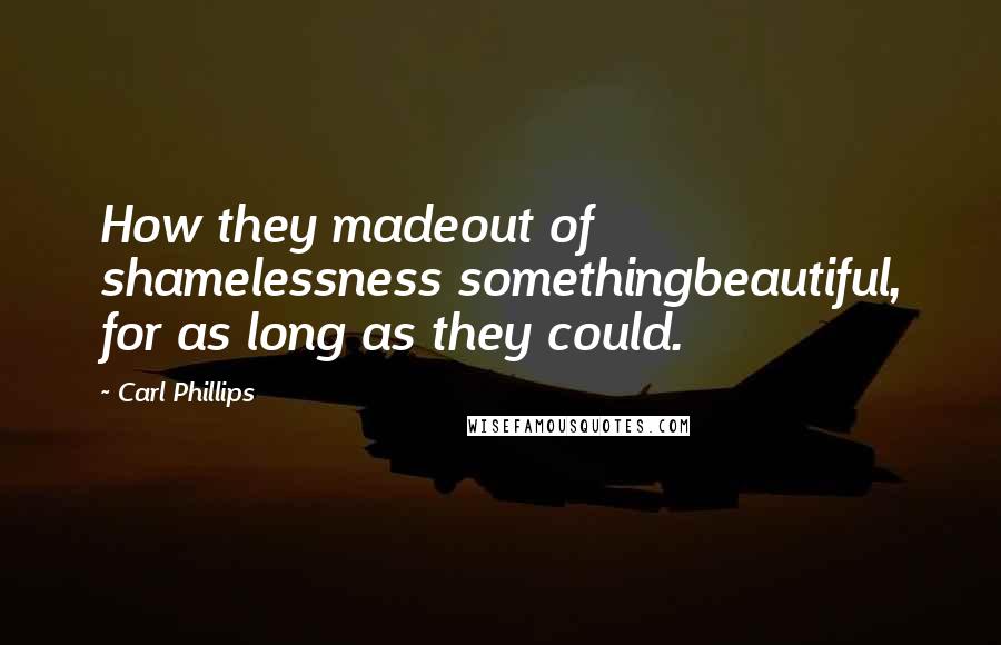 Carl Phillips Quotes: How they madeout of shamelessness somethingbeautiful, for as long as they could.