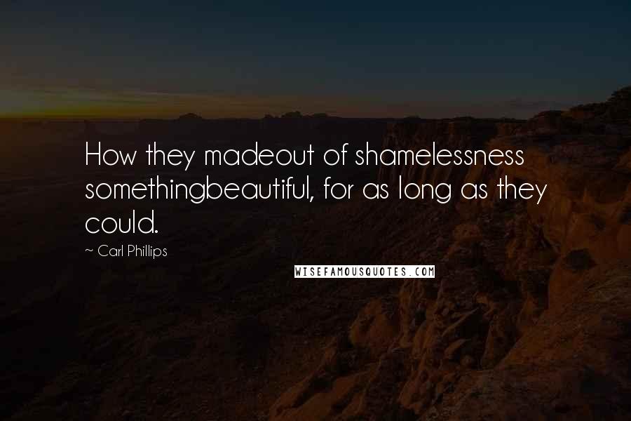 Carl Phillips Quotes: How they madeout of shamelessness somethingbeautiful, for as long as they could.